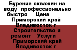 Бурение скважин на воду, профессионально, быстро. › Цена ­ 2 300 - Приморский край, Владивосток г. Строительство и ремонт » Услуги   . Приморский край,Владивосток г.